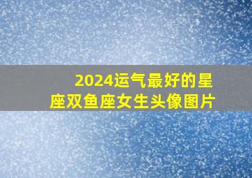 2024运气最好的星座双鱼座女生头像图片