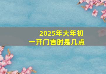 2025年大年初一开门吉时是几点