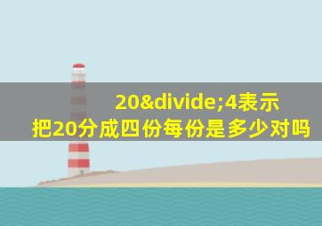 20÷4表示把20分成四份每份是多少对吗