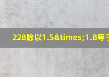 228除以1.5×1.8等于几