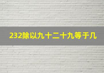 232除以九十二十九等于几