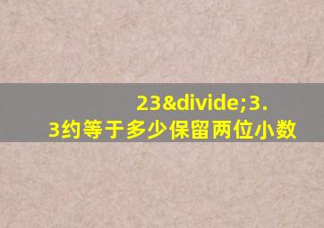 23÷3.3约等于多少保留两位小数