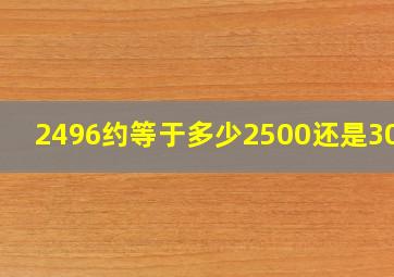 2496约等于多少2500还是3000