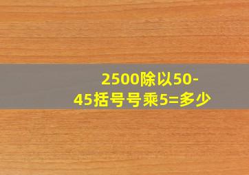 2500除以50-45括号号乘5=多少