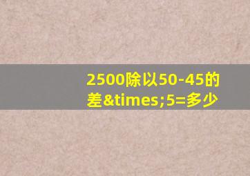 2500除以50-45的差×5=多少