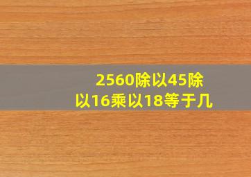 2560除以45除以16乘以18等于几