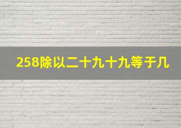 258除以二十九十九等于几