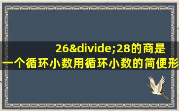 26÷28的商是一个循环小数用循环小数的简便形式表示是