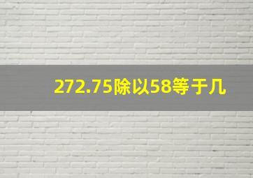 272.75除以58等于几