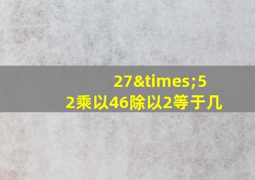 27×52乘以46除以2等于几