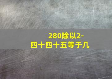 280除以2-四十四十五等于几