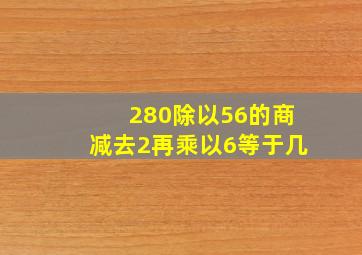 280除以56的商减去2再乘以6等于几