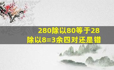 280除以80等于28除以8=3余四对还是错