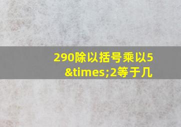 290除以括号乘以5×2等于几