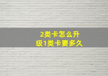 2类卡怎么升级1类卡要多久