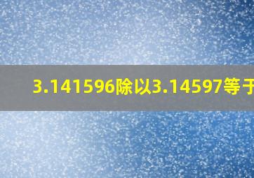 3.141596除以3.14597等于几