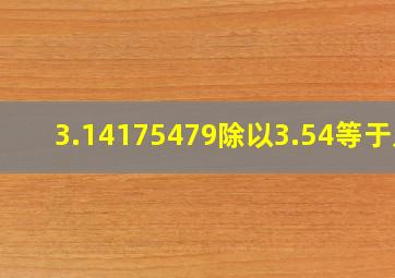 3.14175479除以3.54等于几