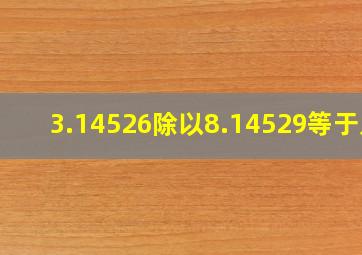 3.14526除以8.14529等于几