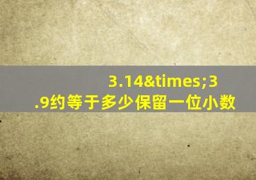 3.14×3.9约等于多少保留一位小数