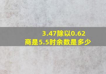 3.47除以0.62商是5.5时余数是多少