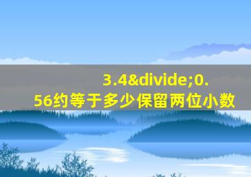 3.4÷0.56约等于多少保留两位小数