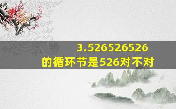 3.526526526的循环节是526对不对