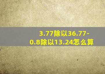 3.77除以36.77-0.8除以13.24怎么算