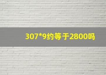 307*9约等于2800吗