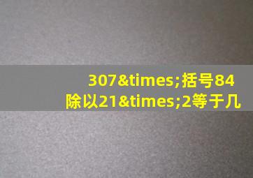 307×括号84除以21×2等于几