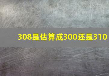 308是估算成300还是310