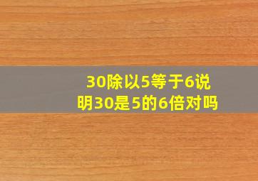 30除以5等于6说明30是5的6倍对吗