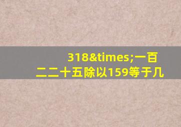 318×一百二二十五除以159等于几