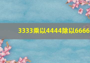 3333乘以4444除以6666