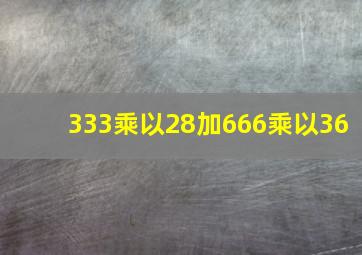 333乘以28加666乘以36