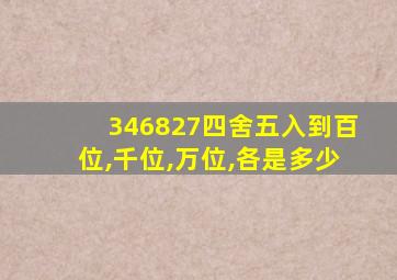 346827四舍五入到百位,千位,万位,各是多少