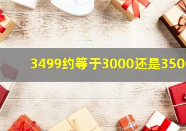 3499约等于3000还是3500