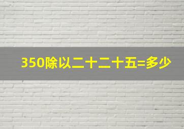 350除以二十二十五=多少