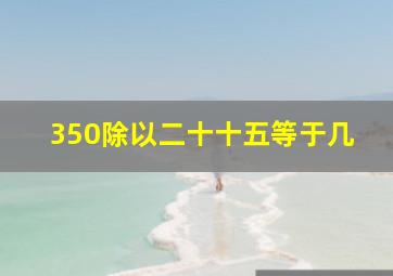 350除以二十十五等于几