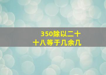 350除以二十十八等于几余几