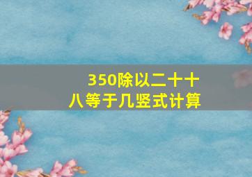 350除以二十十八等于几竖式计算