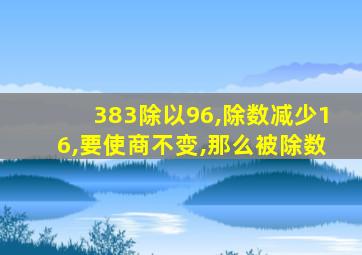 383除以96,除数减少16,要使商不变,那么被除数