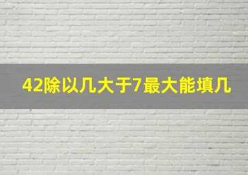 42除以几大于7最大能填几