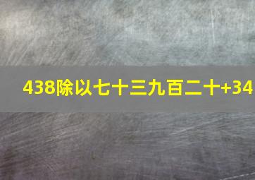 438除以七十三九百二十+34