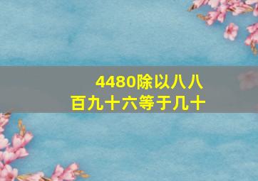 4480除以八八百九十六等于几十