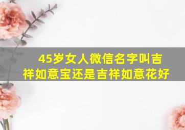 45岁女人微信名字叫吉祥如意宝还是吉祥如意花好