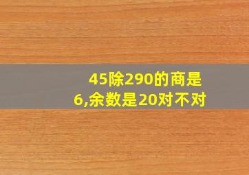 45除290的商是6,余数是20对不对