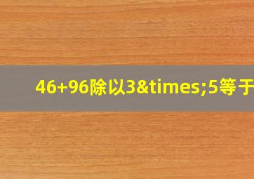 46+96除以3×5等于几