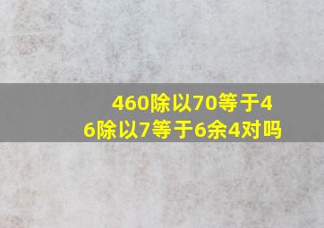 460除以70等于46除以7等于6余4对吗