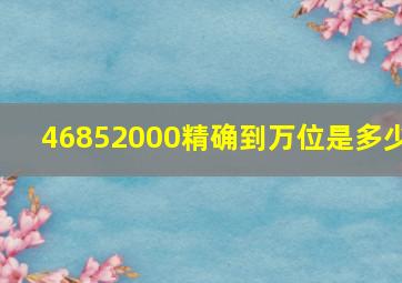 46852000精确到万位是多少