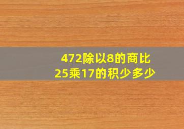 472除以8的商比25乘17的积少多少